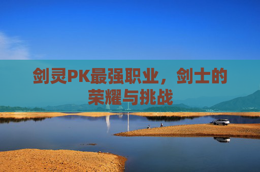 剑灵PK最强职业,剑士的荣耀与挑战 剑灵PK最强职业,剑士的荣耀与挑战