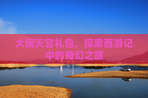 大闹天宫礼包，探索西游记中的奇幻之旅