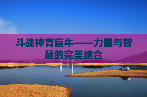 斗战神青巨牛——力量与智慧的完美结合