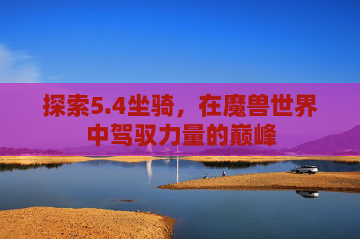 探索5.4坐骑,在魔兽世界中驾驭力量的巅峰 探索5.4坐骑,在魔兽世界中驾驭力量的巅峰