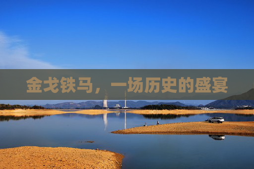金戈铁马,一场历史的盛宴 金戈铁马,一场历史的盛宴