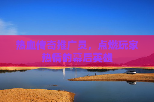 热血传奇推广员,点燃玩家热情的幕后英雄 热血传奇推广员,点燃玩家热情的幕后英雄