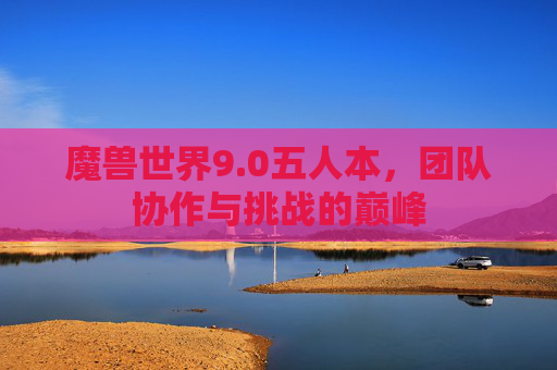 魔兽世界9.0五人本，团队协作与挑战的巅峰