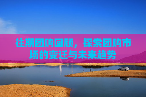 往期团购回顾，探索团购市场的变迁与未来趋势