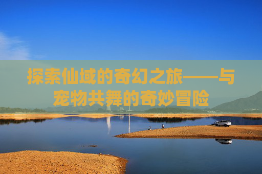 探索仙域的奇幻之旅——与宠物共舞的奇妙冒险 探索仙域的奇幻之旅——与宠物共舞的奇妙冒险