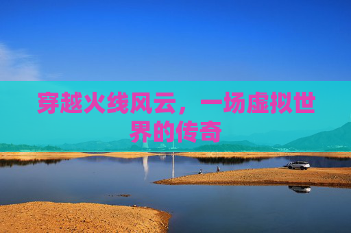 穿越火线风云,一场虚拟世界的传奇 穿越火线风云,一场虚拟世界的传奇