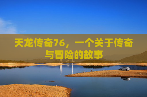 天龙传奇76,一个关于传奇与冒险的故事 天龙传奇76,一个关于传奇与冒险的故事