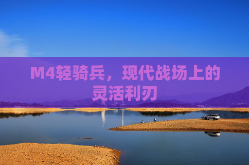 M4轻骑兵,现代战场上的灵活利刃 M4轻骑兵,现代战场上的灵活利刃