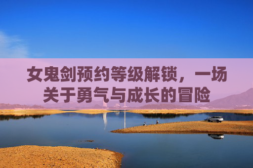女鬼剑预约等级解锁，一场关于勇气与成长的冒险