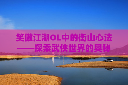 笑傲江湖OL中的衡山心法——探索武侠世界的奥秘 笑傲江湖OL中的衡山心法——探索武侠世界的奥秘
