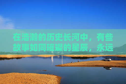 在浩瀚的历史长河中,有些故事如同璀璨的星辰,永远闪耀着不灭的光芒。其中,风云传世便是其中之一,它不仅仅是一段传奇,更是无数英雄豪杰心中永恒的记忆 在浩瀚的历史长河中,有些故事如同璀璨的星辰,永远闪耀着不灭的光芒。其中,风云传世便是其中之一,它不仅仅是一段传奇,更是无数英雄豪杰心中永恒的记忆