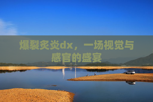 爆裂炙炎dx,一场视觉与感官的盛宴 爆裂炙炎dx,一场视觉与感官的盛宴