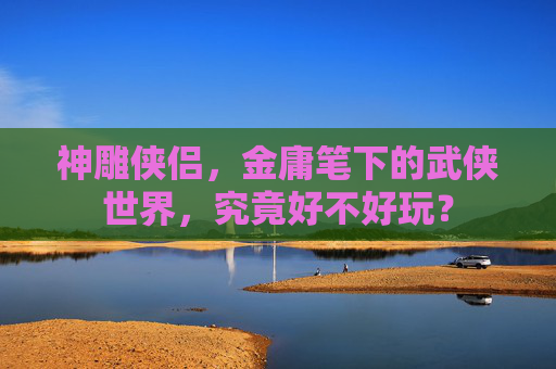 神雕侠侣,金庸笔下的武侠世界,究竟好不好玩? 神雕侠侣,金庸笔下的武侠世界,究竟好不好玩?