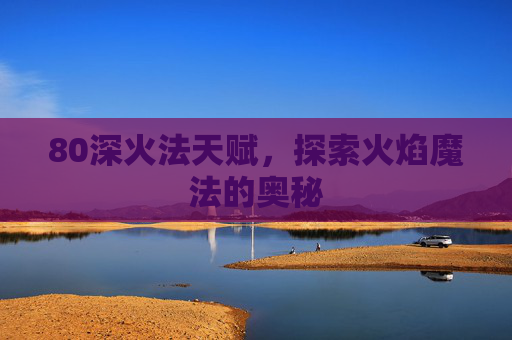 80深火法天赋,探索火焰魔法的奥秘 80深火法天赋,探索火焰魔法的奥秘
