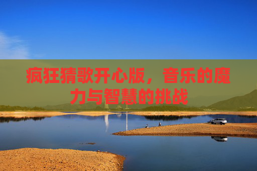 疯狂猜歌开心版,音乐的魔力与智慧的挑战 疯狂猜歌开心版,音乐的魔力与智慧的挑战