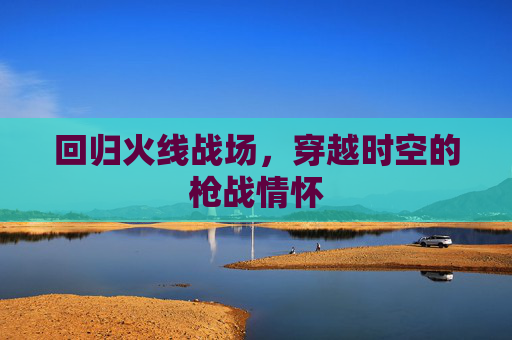 回归火线战场,穿越时空的枪战情怀 回归火线战场,穿越时空的枪战情怀