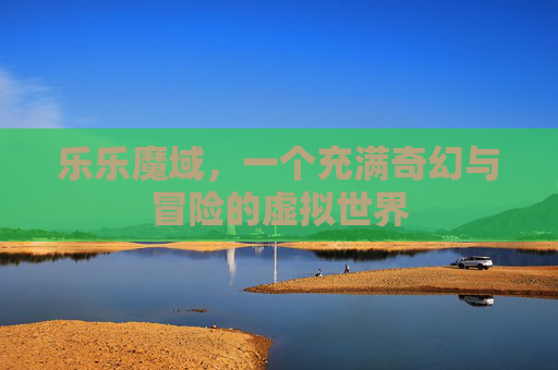 乐乐魔域,一个充满奇幻与冒险的虚拟世界 乐乐魔域,一个充满奇幻与冒险的虚拟世界