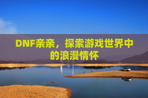 DNF亲亲,探索游戏世界中的浪漫情怀 DNF亲亲,探索游戏世界中的浪漫情怀