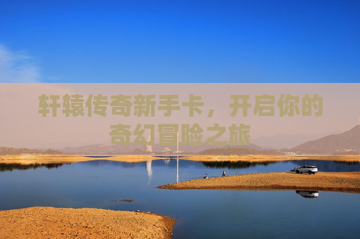 轩辕传奇新手卡,开启你的奇幻冒险之旅 轩辕传奇新手卡,开启你的奇幻冒险之旅