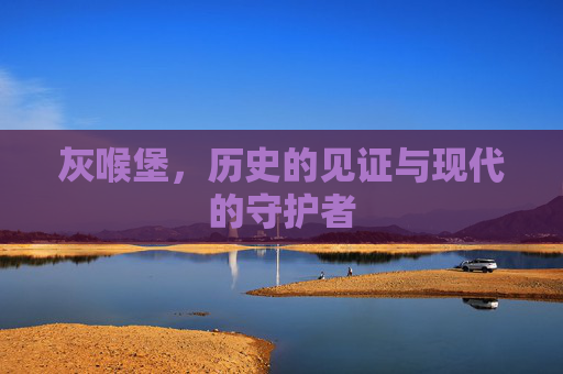 灰喉堡,历史的见证与现代的守护者 灰喉堡,历史的见证与现代的守护者