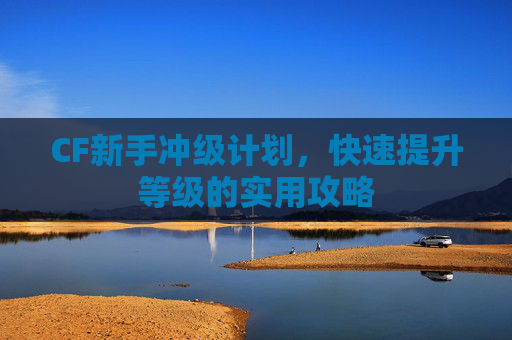 CF新手冲级计划,快速提升等级的实用攻略 CF新手冲级计划,快速提升等级的实用攻略