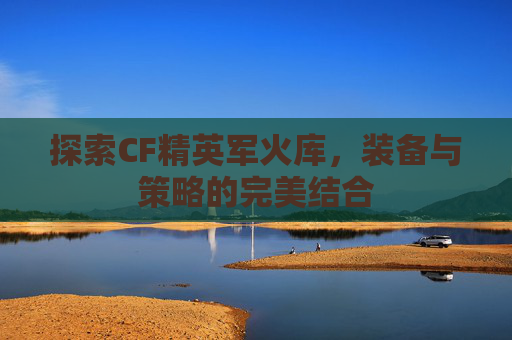 探索CF精英军火库,装备与策略的完美结合 探索CF精英军火库,装备与策略的完美结合