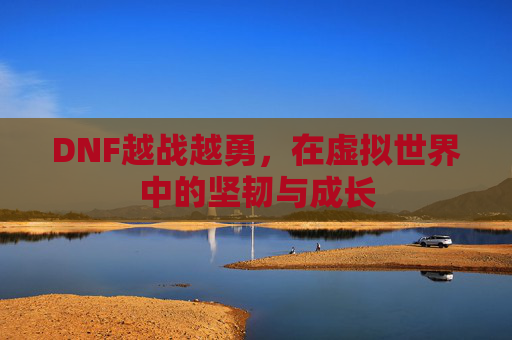 DNF越战越勇,在虚拟世界中的坚韧与成长 DNF越战越勇,在虚拟世界中的坚韧与成长