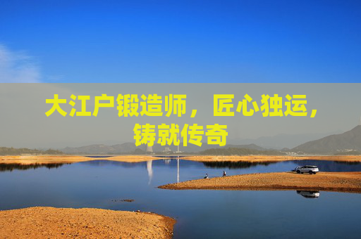 大江户锻造师,匠心独运,铸就传奇 大江户锻造师,匠心独运,铸就传奇