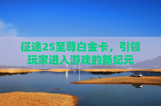征途2S至尊白金卡,引领玩家进入游戏的新纪元 征途2S至尊白金卡,引领玩家进入游戏的新纪元