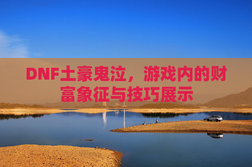 DNF土豪鬼泣,游戏内的财富象征与技巧展示 DNF土豪鬼泣,游戏内的财富象征与技巧展示
