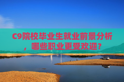 C9院校毕业生就业前景分析,哪些职业更受欢迎? C9院校毕业生就业前景分析,哪些职业更受欢迎?
