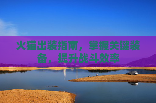 火猫出装指南,掌握关键装备,提升战斗效率 火猫出装指南,掌握关键装备,提升战斗效率