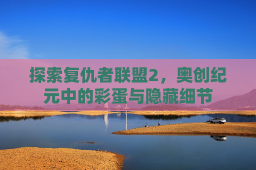探索复仇者联盟2,奥创纪元中的彩蛋与隐藏细节 探索复仇者联盟2,奥创纪元中的彩蛋与隐藏细节