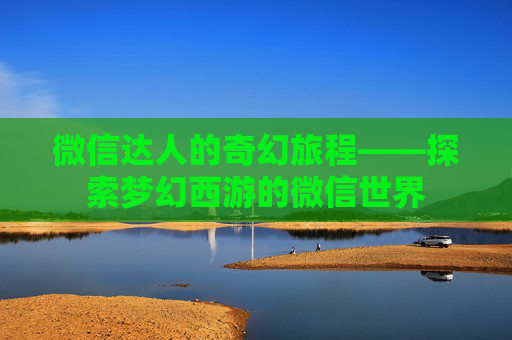 微信达人的奇幻旅程——探索梦幻西游的微信世界 微信达人的奇幻旅程——探索梦幻西游的微信世界