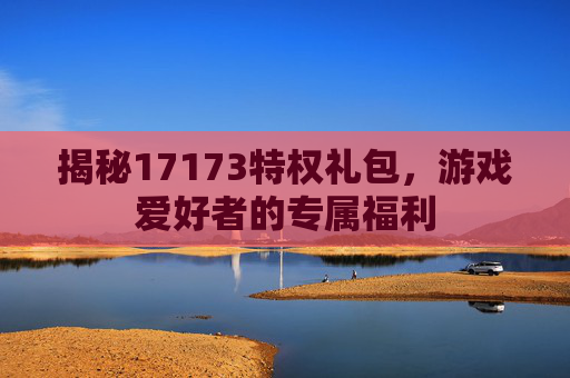 揭秘17173特权礼包,游戏爱好者的专属福利 揭秘17173特权礼包,游戏爱好者的专属福利