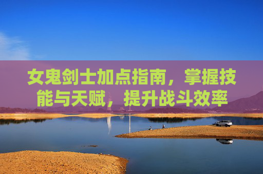 女鬼剑士加点指南,掌握技能与天赋,提升战斗效率 女鬼剑士加点指南,掌握技能与天赋,提升战斗效率