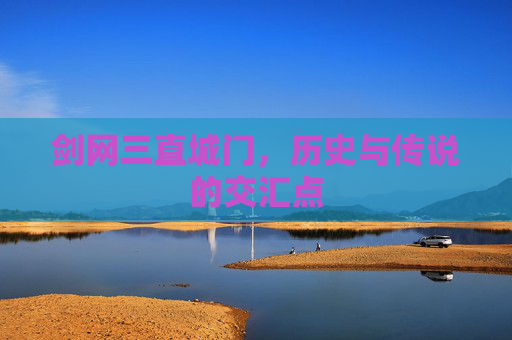 剑网三直城门,历史与传说的交汇点 剑网三直城门,历史与传说的交汇点