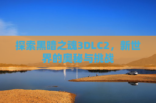 探索黑暗之魂3DLC2,新世界的奥秘与挑战 探索黑暗之魂3DLC2,新世界的奥秘与挑战