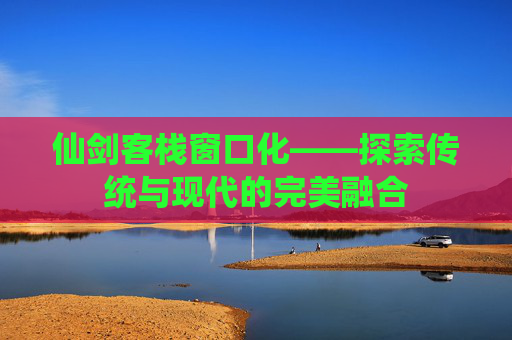 仙剑客栈窗口化——探索传统与现代的完美融合 仙剑客栈窗口化——探索传统与现代的完美融合