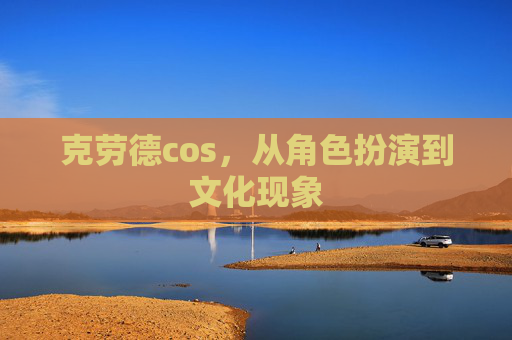 克劳德cos,从角色扮演到文化现象 克劳德cos,从角色扮演到文化现象