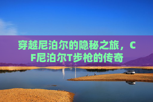 穿越尼泊尔的隐秘之旅,CF尼泊尔T步枪的传奇 穿越尼泊尔的隐秘之旅,CF尼泊尔T步枪的传奇