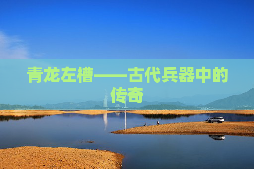 青龙左槽——古代兵器中的传奇 青龙左槽——古代兵器中的传奇
