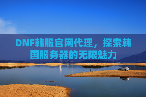 DNF韩服官网代理,探索韩国服务器的无限魅力 DNF韩服官网代理,探索韩国服务器的无限魅力