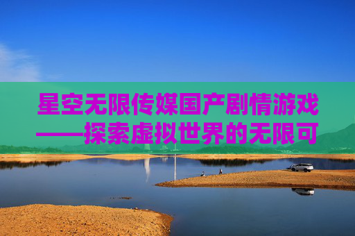 星空无限传媒国产剧情游戏——探索虚拟世界的无限可能 星空无限传媒国产剧情游戏——探索虚拟世界的无限可能