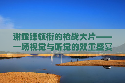 谢霆锋领衔的枪战大片——一场视觉与听觉的双重盛宴 谢霆锋领衔的枪战大片——一场视觉与听觉的双重盛宴