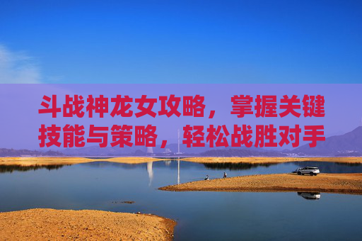 斗战神龙女攻略,掌握关键技能与策略,轻松战胜对手 斗战神龙女攻略,掌握关键技能与策略,轻松战胜对手
