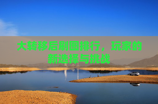 大转移后刷图排行,玩家的新选择与挑战 大转移后刷图排行,玩家的新选择与挑战