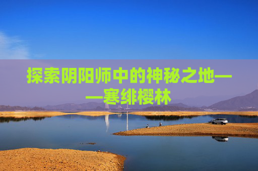 探索阴阳师中的神秘之地——寒绯樱林 探索阴阳师中的神秘之地——寒绯樱林