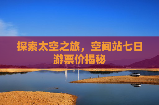 探索太空之旅,空间站七日游票价揭秘 探索太空之旅,空间站七日游票价揭秘