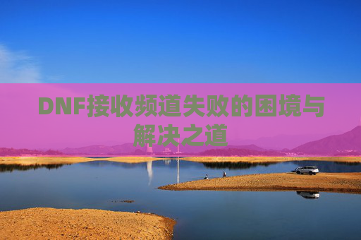 DNF接收频道失败的困境与解决之道 DNF接收频道失败的困境与解决之道